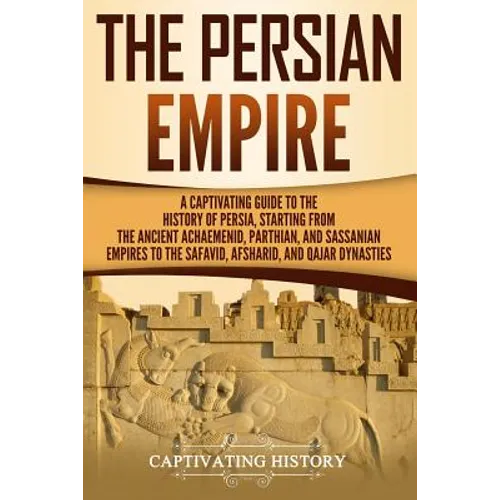 The Persian Empire: A Captivating Guide to the History of Persia, Starting from the Ancient Achaemenid, Parthian, and Sassanian Empires to