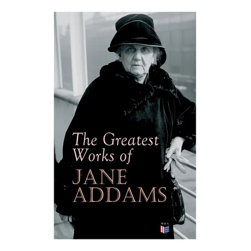 The Greatest Works of Jane Addams: Democracy and Social Ethics, The Spirit of Youth and the City Streets, A New Conscience and An Ancient Evil, Why Wo