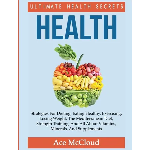 Health: Ultimate Health Secrets: Strategies For Dieting, Eating Healthy, Exercising, Losing Weight, The Mediterranean Diet, Strength Training, And All