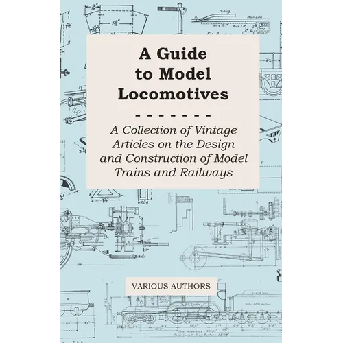 A Guide to Model Locomotives - A Collection of Vintage Articles on the Design and Construction of Model Trains and Railways