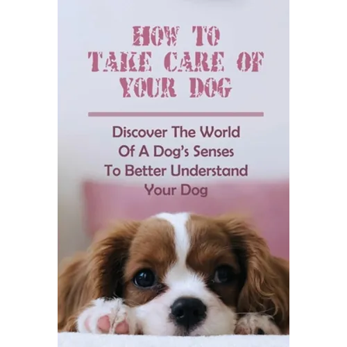 How To Take Care Of Your Dog: Discover The World Of A Dog's Senses To Better Understand Your Dog: How To Understand Dog'S Emotion