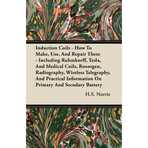 Induction Coils - How To Make, Use, And Repair Them: Including Ruhmkorff, Tesla, And Medical Coils, Roentgen, Radiography, Wireless Telegraphy, And Pr