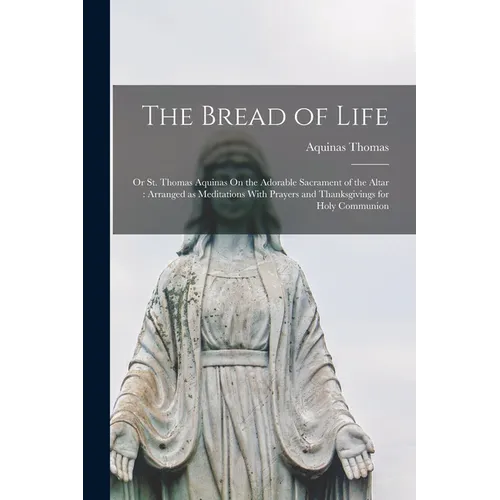 The Bread of Life: Or St. Thomas Aquinas On the Adorable Sacrament of the Altar: Arranged as Meditations With Prayers and Thanksgivings for Holy Commu