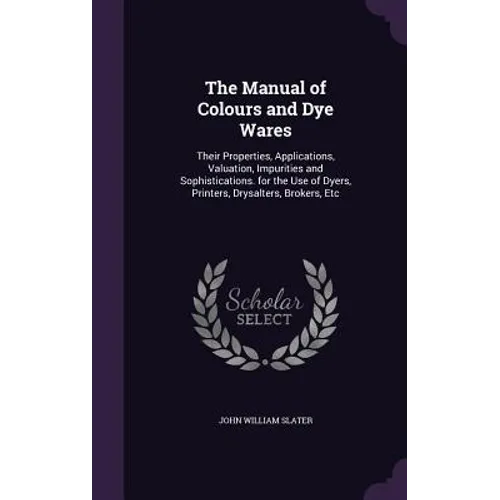 The Manual of Colours and Dye Wares: Their Properties, Applications, Valuation, Impurities and Sophistications. for the Use of Dyers, Printers, Drysal