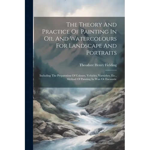 The Theory And Practice Of Painting In Oil And Watercolours For Landscape And Portraits: Including The Preparation Of Colours, Vehicles, Varnishes, Et