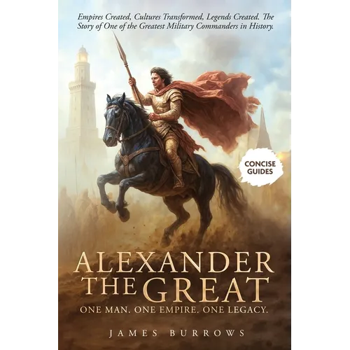 Alexander the Great - One Man. One Empire. One Legacy.: Empires Created, Cultures Transformed, Legends Created. The Story of One of the Greatest Milit
