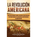 La Revolución americana: Una guía fascinante sobre la guerra de Independencia de Estados Unidos y su lucha por la independencia de Gran Bretaña