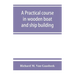 A practical course in wooden boat and ship building, the fundamental principles and practical methods described in detail, especially written for carp