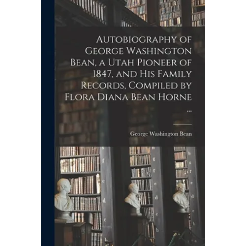 Autobiography of George Washington Bean, a Utah Pioneer of 1847, and His Family Records, Compiled by Flora Diana Bean Horne ...