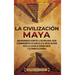 La civilización maya: Una apasionante visión de la historia maya, desde la dominación de los olmecas en el México antiguo hasta la llegada de Hernán C