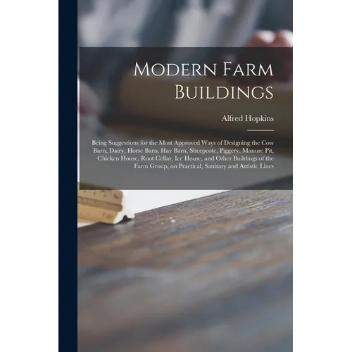 Modern Farm Buildings: Being Suggestions for the Most Approved Ways of Designing the Cow Barn, Dairy, Horse Barn, Hay Barn, Sheepcote, Pigger