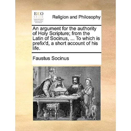An Argument for the Authority of Holy Scripture; From the Latin of Socinus, ... to Which Is Prefix'd, a Short Account of His Life.