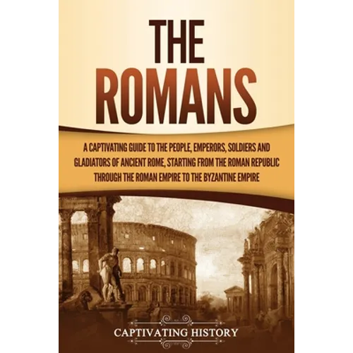 The Romans: A Captivating Guide to the People, Emperors, Soldiers and Gladiators of Ancient Rome, Starting from the Roman Republic through the Roman E