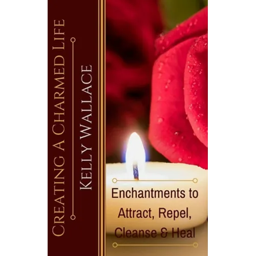 Creating A Charmed Life: Enchantments To Attract, Repel, Cleanse and Heal