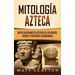 Mitología azteca: Mitos fascinantes aztecas de los dioses, diosas y criaturas legendarias
