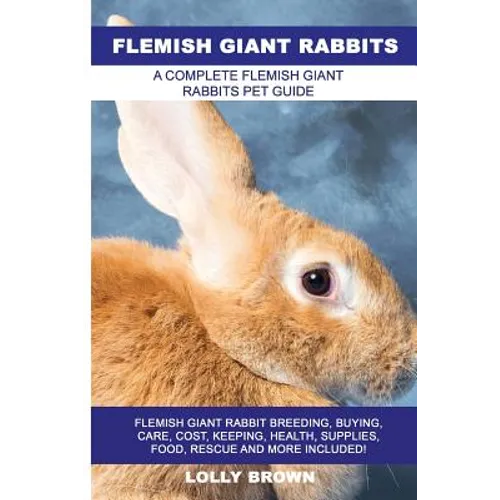Flemish Giant Rabbits: Flemish Giant Rabbit Breeding, Buying, Care, Cost, Keeping, Health, Supplies, Food, Rescue and More Included! A Comple