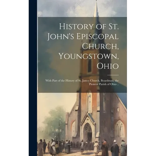 History of St. John's Episcopal Church, Youngstown, Ohio: With Part of the History of St. James Church, Boardman, the Pioneer Parish of Ohio ..