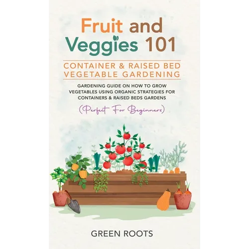 Fruit and Veggies 101 - Container & Raised Beds Vegetable Garden: Gardening Guide On How To Grow Vegetables Using Organic Strategies For Containers &