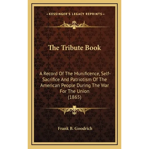 The Tribute Book: A Record Of The Munificence, Self-Sacrifice And Patriotism Of The American People During The War For The Union (1865)