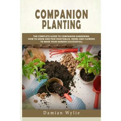 Companion Planting: The Complete Guide to Companion Gardening. How to Grow and Pair Vegetables, Herbs and Flowers to Make Your Garden Successfull