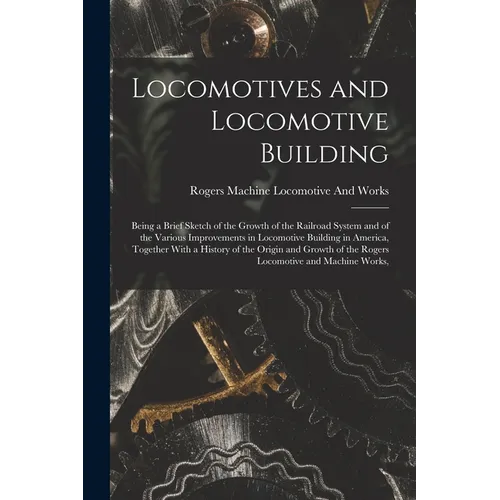 Locomotives and Locomotive Building: Being a Brief Sketch of the Growth of the Railroad System and of the Various Improvements in Locomotive Building