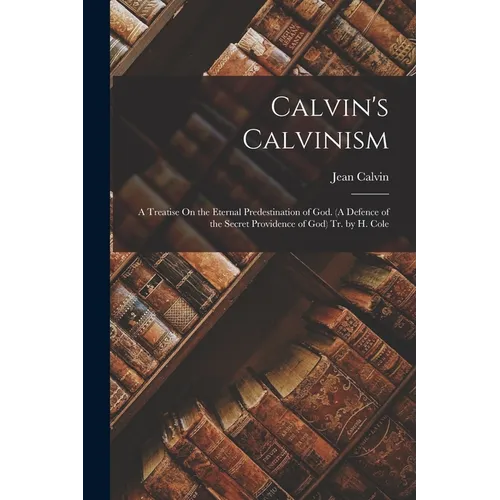 Calvin's Calvinism: A Treatise On the Eternal Predestination of God. (A Defence of the Secret Providence of God) Tr. by H. Cole