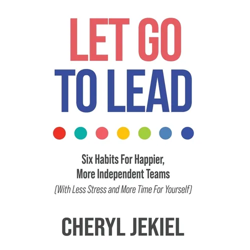 Let Go to Lead: Six Habits For Happier, More Independent Teams (With Less Stress and More Time For Yourself)