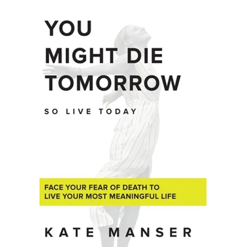 You Might Die Tomorrow: Face Your Fear of Death to Live Your Most Meaningful Life