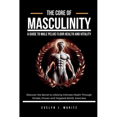 The Core of Masculinity: A Guide to Male Pelvic Floor Health and Vitality: Discover the Secret to Lifelong Intimate Health Through Simple, Proven and