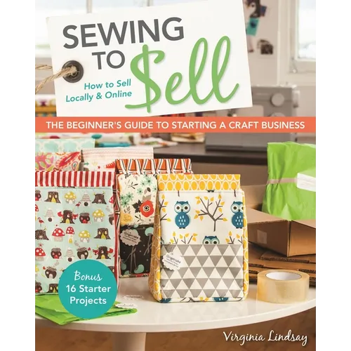 Sewing to Sell - The Beginner's Guide to Starting a Craft Business: Bonus - 16 Starter Projects - How to Sell Locally & Online
