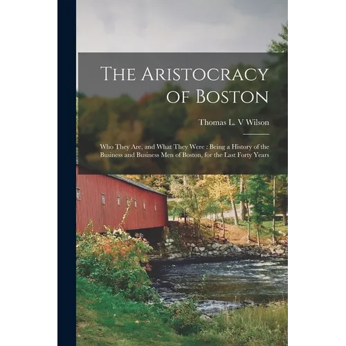 The Aristocracy of Boston: Who They Are, and What They Were: Being a History of the Business and Business Men of Boston, for the Last Forty Years
