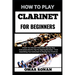 How to Play Clarinet for Beginners: Unlock Your Musical Talent With Step-By-Step Instructions And Pro Tips For Aspiring Musicians - From Assembling Yo