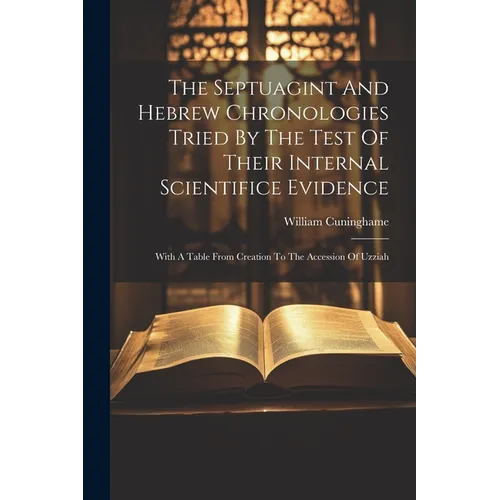 The Septuagint And Hebrew Chronologies Tried By The Test Of Their Internal Scientifice Evidence: With A Table From Creation To The Accession Of Uzziah
