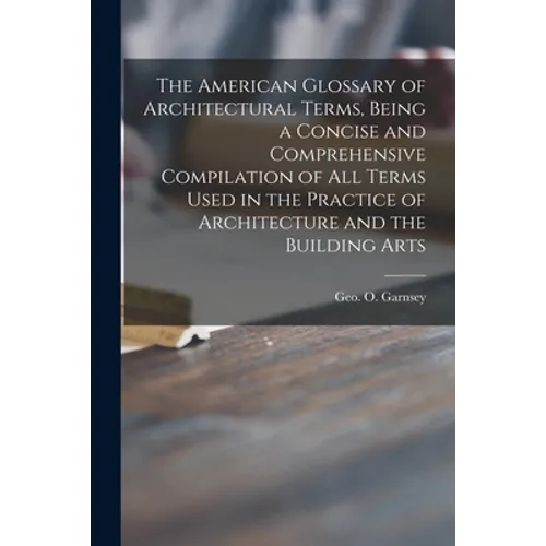 The American Glossary of Architectural Terms, Being a Concise and Comprehensive Compilation of All Terms Used in the Practice of Architecture and the