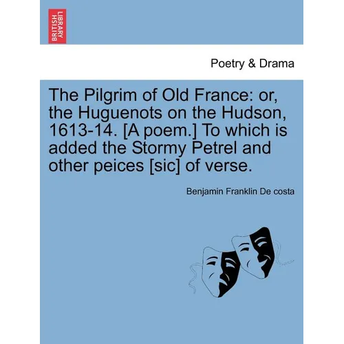 The Pilgrim of Old France: Or, the Huguenots on the Hudson, 1613-14. [a Poem.] to Which Is Added the Stormy Petrel and Other Peices [sic] of Vers