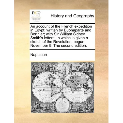 An Account of the French Expedition in Egypt; Written by Buonaparte and Berthier; With Sir William Sidney Smith's Letters. in Which Is Given a Sketch