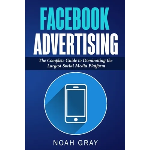 Facebook Advertising: The Complete Guide to Dominating the Largest Social Media Platform