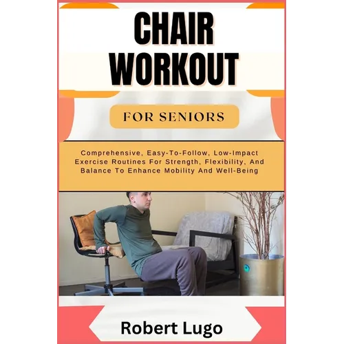 Chair Workout for Seniors: Comprehensive, Easy-To-Follow, Low-Impact Exercise Routines For Strength, Flexibility, And Balance To Enhance Mobility