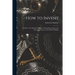 How to Invent; a Guide to the Mental Techniques of Learning to Invent and Their Application to Your Daily Thinking