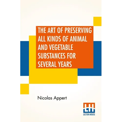 The Art Of Preserving All Kinds Of Animal And Vegetable Substances For Several Years: A Work Published By Order Of The French Minister Of The Interior