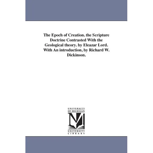 The Epoch of Creation. the Scripture Doctrine Contrasted With the Geological theory. by Eleazar Lord. With An introduction, by Richard W. Dickinson.