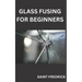 Glass Fusing for Beginners: Step by Step Guide for Glass Fusing