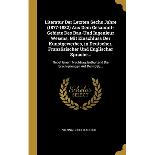 Literatur Der Letzten Sechs Jahre (1877-1882) Aus Dem Gesammt-Gebiete Des Bau-Und Ingenieur Wesens, Mit Einschluss Der Kunstgewerbes, in Deutscher, Fr