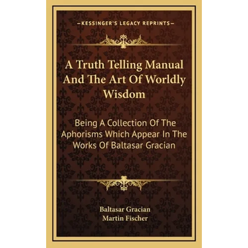 A Truth Telling Manual And The Art Of Worldly Wisdom: Being A Collection Of The Aphorisms Which Appear In The Works Of Baltasar Gracian