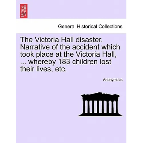 The Victoria Hall Disaster. Narrative of the Accident Which Took Place at the Victoria Hall, ... Whereby 183 Children Lost Their Lives, Etc.