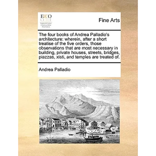 The Four Books of Andrea Palladio's Architecture: Wherein, After a Short Treatise of the Five Orders, Those Observations That Are Most Necessary in Bu