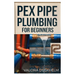 Pex Pipe Plumbing for Beginners: A Step-By-Step Handbook for Diyers and Professionals to Install, Repair, and Optimize Pex Systems Like an Expert