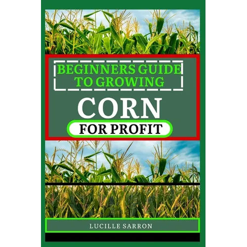 Beginners Guide to Corn for Profit: Cultivating Bounty from the Earth: A Comprehensive Guide to Corn Farming Mastery