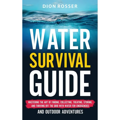 Water Survival Guide: Mastering the Art of Finding, Collecting, Treating, Storing, and Thriving Off the Grid with Water for Emergencies and