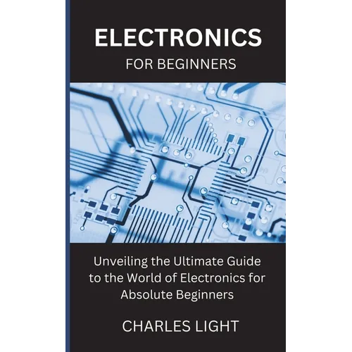 Electronics for Beginners: Unveiling the Ultimate Guide to the World of Electronics for Absolute Beginners